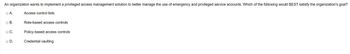 An organization wants to implement a privileged access management solution to better manage the use of emergency and privileged service accounts. Which of the following would BEST satisfy the organization's goal?
Access control lists
A.
B.
C.
D.
Role-based access controls
Policy-based access controls
Credential vaulting