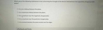 Which one of the following statements is true concerning the strength of the electric field between two oppositely charged parallel
plates?
O It is zero midway bétween the plates.
O It is a maximum midway between the plates.
O It is a maximum near the negatively charged plate.
It is a maximum near the positively charged plate.
O It is constant between the plates except near the edges.
eTextbook and Media