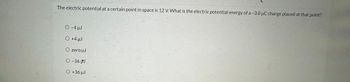 The electric potential at a certain point in space is 12 V. What is the electric potential energy of a -3.0 μC charge placed at that point?
O -4 µJ
O +4 µJ
O zero µJ
O -36 J
O +36 µJ