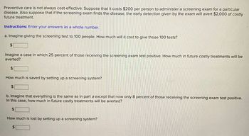 Preventive care is not always cost-effective. Suppose that it costs $200 per person to administer a screening exam for a particular
BY
disease. Also suppose that if the screening exam finds the disease, the early detection given by the exam will avert $2,000 of costly
future treatment.
Instructions: Enter your answers as a whole number.
a. Imagine giving the screening test to 100 people. How much will it cost to give those 100 tests?
$
Imagine a case in which 25 percent of those receiving the screening exam test positive. How much in future costly treatments will be
averted?
$
How much is saved by setting up a screening system?
$
b. Imagine that everything is the same as in part a except that now only 8 percent of those receiving the screening exam test positive.
In this case, how much in future costly treatments will be averted?
$
How much is lost by setting up a screening system?
$