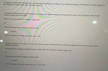 d. Suppose a particular employer has a discrimination coefficient d of $5 per hour. Will that employer hire Hispanic or white workers at
the Hispanic-to-white wage ratio indicated in part c?
e. Suppose employers as a group become less prejudiced against Hispanics and demand 14 more units of Hispanic labor at each
Hispanic wage rate in the table.
What is the new equilibrium Hispanic wage rate?
$
What is the new level of Hispanic employment?
workers
Does the Hispanic-to-white wage ratio rise or fall?
f. Suppose Hispanics as a group increase their labor services in that occupation, collectively offering 14 more units of labor at each
Hispanic wage rate.
Disregarding the changes indicated in part e, what is the new equilibrium Hispanic wage rate?
$
What is the new level of Hispanic employment?
workers
Does the Hispanic-to-white wage ratio rise, or does it fall?