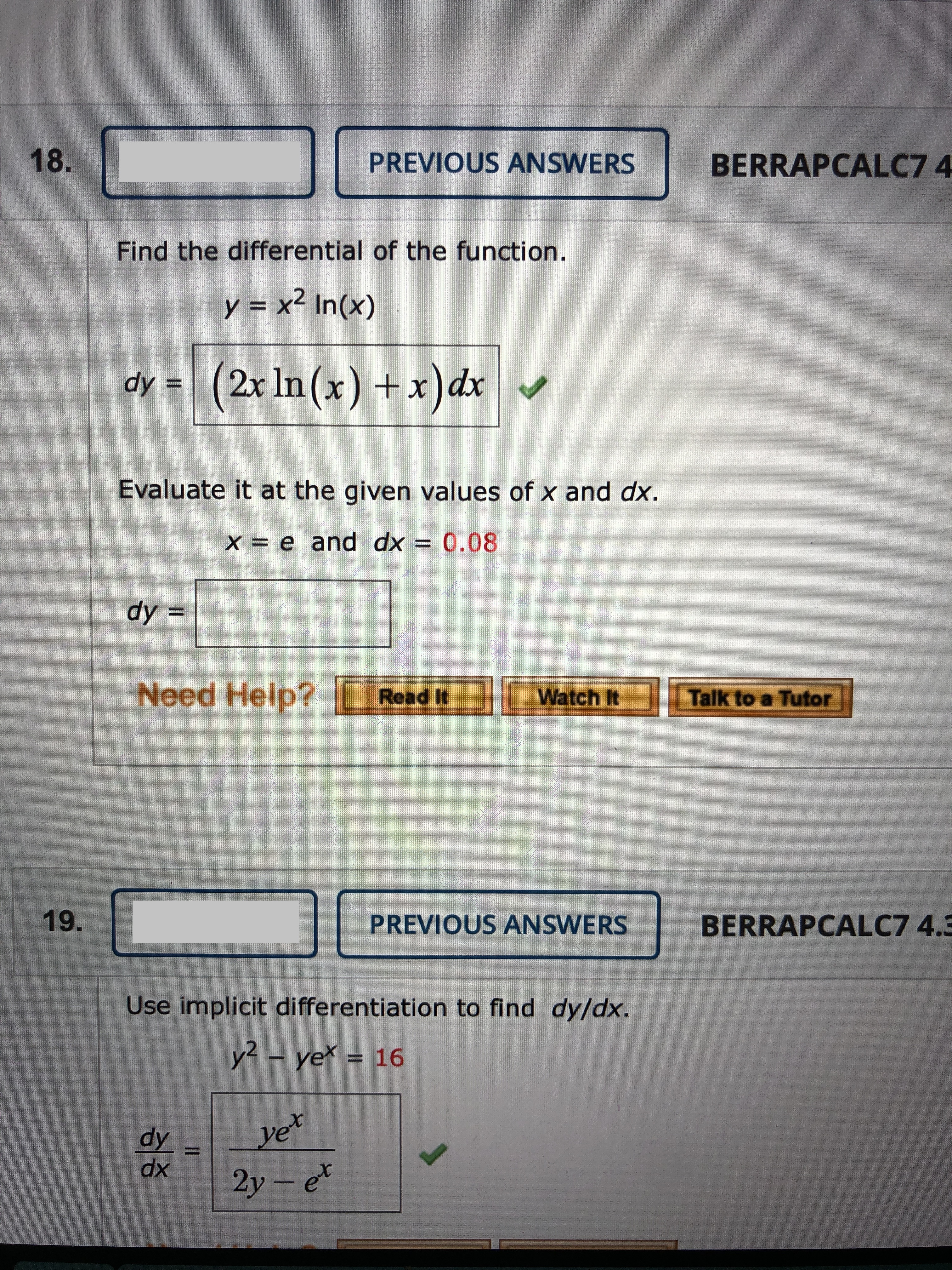 18.
PREVIOUS ANSWERS
BERRAPCALC7 4
Find the differential of the function.
y = x² In(x)
dy =
(2x In(x) +x)dx
ノ
Evaluate it at the given values of x and dx.
X = e and dx = 0.08
dy =
Need Help?
Read It
Watch It
Talk to a Tutor
19.
PREVIOUS ANSWERS
BERRAPCALC7 4.3
Use implicit differentiation to find dy/dx.
y2- ye = 16
dy
yet
xp
2y- et
II
