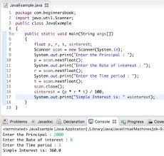 JvExampleja
1 package com.beginnersbook
2 import java.util.Scamer;
3 public class JavaExomple
4 (
16
17
18
19 )
public static void main(String args[])
(
}
float p, r, t, sinterest;
Scorner scon
new Scanner(Systen, (e);
System.out.print("Enter the Principal: ");
pscan.nextFloat();
System.out.print("Enter the Rate of interest: ");
scan.nextFloat();
System.out.print("Enter the Time period: ");
tscan.nextFloat();
scon.close();
sinterest (1)/100;
System.out.print("Simple Interest is: interest);
Problems
Declaration Console Progress Cover
<terminated>JavaExample Java Application Library/JavalavaVirtual Machines|ck-2.
Enter the Principel: 2000
Enter the Rate of interest:
Enter the Time period 3
Simple Interest is: 360.0
Jevado