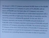 On January 1, 2022, P Company purchased 64,000 shares of the 80,000
outstanding shares of S Company at a price of P1,200,000, with an
excess of P30,000 over the book value of S Company's net assets.
P13,000 of the excess is attributed to an undervalued equipment with a
remaining useful life of eight years from the date of acquisition and the
rest of the amount is attributed fo goodwill. For the year 2022, P
Company reported a net income of P750,000 and paid dividends of
P180,000, while S Company reported a net income of P240,000 and paid
dividends to P Company amounting to P39,000. The retained earnings of
P Company at the end of 2022 per books is P1,025,000. P Company uses
the cost method to account for its investment in S Company and elected
to measure non-controlling interest at fair value on date of acquisition.
