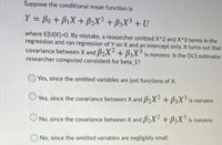 Suppose the conditional mean function is
Y = Bo + BiX + B2X² + B3X3 + U
%3D
where E[U]X]3D0. By mistake, a researcher omitted X^2 and X^3 terms in the
regression and ran regression of Y on X and an intercept only. It turns out that
covariance between X and B2X2 + B3X° is nonzero. Is the OLS estimator
researcher computed consistent for beta 1?
Yes, since the omitted variables are just functions of X.
Yes, since the covariance between X and B2X2 + B3X is nonzero
No, since the covariance between X and B2X4 + B3X° is nonzero
No, since the omitted variables are negligibly small.
