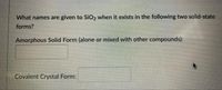 What names are given to SiO2 when it exists in the following two solid-state
forms?
Amorphous Solid Form (alone or mixed with other compounds):
Covalent Crystal Form:
