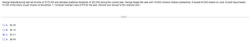 George Manufacturing had net income of $175,000 and declared preferred dividends of $20,000 during the current year. George began the year with 16,000 common shares outstanding. It issued 40,000 shares on June 30 and repurchased
12,000 of the newly issued shares on November 1. Compute George's basic EPS for the year. (Round your answer to the nearest cent.)
○ A. $4.56
B. $5.15
C. $4.31
D. $9.69