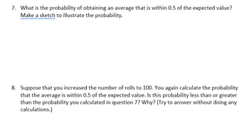 7. What is the probability of obtaining an average that is within 0.5 of the expected value?
Make a sketch to illustrate the probability.
8. Suppose that you increased the number of rolls to 100. You again calculate the probability
that the average is within 0.5 of the expected value. Is this probability less than or greater
than the probability you calculated in question 7? Why? (Try to answer without doing any
calculations.)