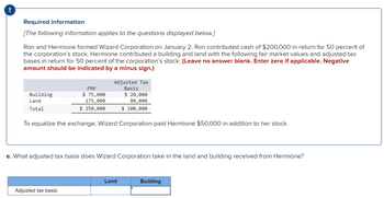 !
Required information
[The following information applies to the questions displayed below.]
Ron and Hermione formed Wizard Corporation on January 2. Ron contributed cash of $200,000 in return for 50 percent of
the corporation's stock. Hermione contributed a building and land with the following fair market values and adjusted tax
bases in return for 50 percent of the corporation's stock: (Leave no answer blank. Enter zero if applicable. Negative
amount should be indicated by a minus sign.)
Building
Land
Total
FMV
$ 75,000
175,000
$ 250,000
Adjusted Tax
Basis
$ 20,000
80,000
$ 100,000
To equalize the exchange, Wizard Corporation paid Hermione $50,000 in addition to her stock.
Adjusted tax basis
e. What adjusted tax basis does Wizard Corporation take in the land and building received from Hermione?
Land
Building