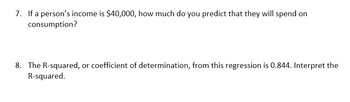 7. If a person's income is $40,000, how much do you predict that they will spend on
consumption?
8. The R-squared, or coefficient of determination, from this regression is 0.844. Interpret the
R-squared.