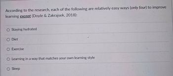 According to the research, each of the following are relatively easy ways (only four) to improve
learning except (Doyle & Zakrajsek, 2018):
○ Staying hydrated
O Diet
O Exercise
O Learning in a way that matches your own learning style
O Sleep