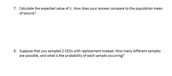 7. Calculate the expected value of x. How does your answer compare to the population mean
of tenure?
8. Suppose that you sampled 2 CEOs with replacement instead. How many different samples
are possible, and what is the probability of each sample occurring?