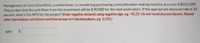 **Text:**

Management of Carla Vista Mints, a confectioner, is considering purchasing a new jelly bean-making machine at a cost of $312,500. They project that the cash flows from this investment will be $90,000 for the next seven years. If the appropriate discount rate is 14 percent, what is the NPV for the project? *(Enter negative amounts using negative sign, e.g. -45.25. Do not round discount factors. Round other intermediate calculations and final answer to 0 decimal places, e.g. 1,525.)*

NPV $ [ ]

**Explanation:**

This text is part of a financial analysis problem for calculating the Net Present Value (NPV) of an investment project. The problem involves determining the NPV of purchasing a jelly bean-making machine with specific financial projections and discount rates. Inputs include the cost of the machine, projected cash flows, and the discount rate. Users are asked to calculate the NPV and enter their result in the space provided.