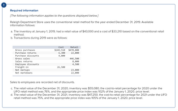 Required information
[The following information applies to the questions displayed below.]
Raleigh Department Store uses the conventional retail method for the year ended December 31, 2019. Available
information follows:
a. The inventory at January 1, 2019, had a retail value of $43,000 and a cost of $33,210 based on the conventional retail
method.
b. Transactions during 2019 were as follows:
Gross purchases
Purchase returns
Purchase discounts
Gross sales
Sales returns
Employee discounts
Freight-in
Net markups
Net markdowns
Cost
$249,510
6,300
4,800
26,500
Retail
$470,000
22,000
446,500
8,000
4,500
23,000
22,000
Sales to employees are recorded net of discounts.
c. The retail value of the December 31, 2020, inventory was $55,080, the cost-to-retail percentage for 2020 under the
LIFO retail method was 76%, and the appropriate price index was 102% of the January 1, 2020, price level.
d. The retail value of the December 31, 2021, inventory was $47,250, the cost-to-retail percentage for 2021 under the LIFO
retail method was 75%, and the appropriate price index was 105% of the January 1, 2020, price level.