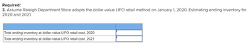 Required:
3. Assume Raleigh Department Store adopts the dollar-value LIFO retail method on January 1, 2020. Estimating ending inventory for
2020 and 2021.
Total ending inventory at dollar-value LIFO retail cost, 2020
Total ending inventory at dollar-value LIFO retail cost, 2021