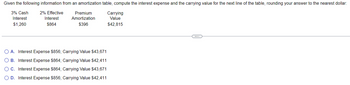 Given the following information from an amortization table, compute the interest expense and the carrying value for the next line of the table, rounding your answer to the nearest dollar:
3% Cash 2% Effective
Interest
$1,260
Interest
Premium
Amortization
Carrying
Value
$864
$396
$42,815
O O O O
A. Interest Expense $856; Carrying Value $43,671
B. Interest Expense $864; Carrying Value $42,411
○ C. Interest Expense $864; Carrying Value $43,671
OD. Interest Expense $856; Carrying Value $42,411