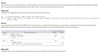 Part A
During its first year of operations, the McCollum Corporation entered into the following transactions relating to shareholders' equity.
The corporation was authorized to issue 100 million common shares, $1 par per share.
Required:
Prepare the appropriate journal entries to record each transaction.
Jan. 9 Issued 40 million common shares for $20 per share.
Mar. 11 Issued 5,000 shares in exchange for custom-made equipment. McCollum's shares have traded recently on the stock exchange at
$20 per share.
Part B
A new staff accountant for the McCollum Corporation recorded the following journal entries during the second year of operations.
McCollum retires shares that it reacquires (restores their status to that of authorized but unissued shares).
Date
Sept. 1
Dec. 1
Common stock
Retained earnings
Cash
Cash
General Journal
Common stock
Gain on sale of previously issued shares
($ in millions)
Debit
Credit
2
48
26
50
1
25
Required:
Prepare the journal entries that should have been recorded for each of the transactions.