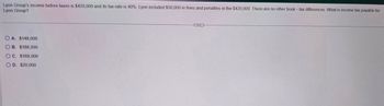 Lyon Group's income before taxes is $420,000 and its tax rate is 40%. Lyon included $50,000 in fines and penalties in the $420,000. There are no other book - tax differences. What is income tax payable for
Lyon Group?
OA. $148,000
OB. $188,000
OC. $168,000
OD. $20,000
