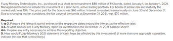 Fuzzy Monkey Technologies, Inc., purchased as a short-term investment $80 million of 8% bonds, dated January 1, on January 1, 2021.
Management intends to include the investment in a short-term, active trading portfolio. For bonds of similar risk and maturity the
market yield was 10%. The price paid for the bonds was $66 million. Interest is received semiannually on June 30 and December 31.
Due to changing market conditions, the fair value of the bonds at December 31, 2021, was $70 million.
Required:
1. to 3. Prepare the relevant journal entries on the respective dates (record the interest at the effective rate).
4-a. At what amount will Fuzzy Monkey report its investment in the December 31, 2021 balance sheet?
4-b. Prepare any entry necessary to achieve this reporting objective.
5. How would Fuzzy Monkey's 2021 statement of cash flows be affected by this investment? (If more than one approach is possible,
indicate the one that is most likely.)