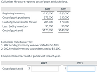 Cullumber Hardware reported cost of goods sold as follows.
2022
2021
Beginning inventory
$ 30,000
$ 20,000
Cost of goods purchased
175,000
150,000
Cost of goods available for sale
205,000
170,000
Less: Ending inventory
35,000
30,000
Cost of goods sold
$170,000
$140,000
Cullumber made two errors:
1. 2021 ending inventory was overstated by $3,100.
2. 2022 ending inventory was understated by $6,100.
Compute the correct cost of goods sold for each year.
2022
2021
Cost of goods sold
%24
