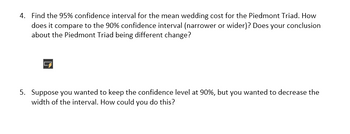 4. Find the 95% confidence interval for the mean wedding cost for the Piedmont Triad. How
does it compare to the 90% confidence interval (narrower or wider)? Does your conclusion
about the Piedmont Triad being different change?
5. Suppose you wanted to keep the confidence level at 90%, but you wanted to decrease the
width of the interval. How could you do this?