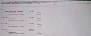 On January 1, Year 1, Axis Corporation granted employees 83,000 stock options for 83,000 shares of $3 par value common stock. The exercise price on the date of issue was equal to the market price of $23.
There is a two year vesting period and the options expire in four years. Employees have the right to sell back the shares to the corporation within six months of exercise. At the time of issue, the fair value of the
options is estimated to be $37 per option. Two years later, the options are exercised. What is the appropriate journal entry?
A. Cash
Liability for Stock-based Compensation
249,000
3,071,000
Common Stock
APIC in Excess of Par
Common
249,000
3,071,000
OB. Cash
1,909,000
Common Stock
APIC in Excess of Par
Common
249,000
1,660,000
OC. Cash
1,535,500
Common Stock
APIC in Excess of Par
-
Common
249,000
1,286,500
OD. Cash
Liability for Stock-based Compensation
Common Stock
APIC in Excess of Par - Common
1,909,000
3,071,000
249,000
4,731,000