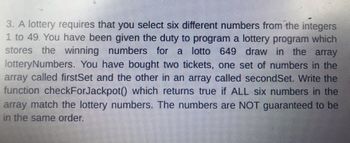 3. A lottery requires that you select six different numbers from the integers 1 to 49. You have been given the duty to program a lottery program which stores the winning numbers for a lotto 649 draw in the array `lotteryNumbers`. You have bought two tickets, one set of numbers in the array called `firstSet` and the other in an array called `secondSet`. Write the function `checkForJackpot()` which returns true if ALL six numbers in the array match the lottery numbers. The numbers are NOT guaranteed to be in the same order.