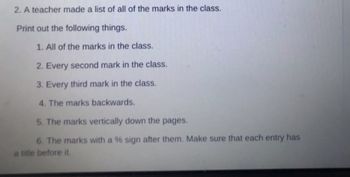 ### Task: Organizing Class Marks

A teacher compiled a list of all the marks in the class. Your task is to format these marks according to the following instructions:

1. **All of the Marks**: Print the complete list of marks achieved by the students.

2. **Every Second Mark**: Extract and print every second mark from the list.

3. **Every Third Mark**: Extract and print every third mark from the list.

4. **Marks in Reverse Order**: Print the list of marks in reverse order, starting from the last mark to the first.

5. **Vertical Listing**: Print the marks vertically, with each mark appearing on a new line.

6. **Percentage Format**: Append a percentage (%) sign to each mark. Ensure that every entry is accompanied by a suitable title indicating the mark's original numerical value.