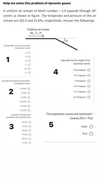 Help me solve this problem of dynamic gases
A uniform air stream of Mach number = 3.0 expands through 10°
corner as shown in figure. The temperate and pressure of the air
stream are 223 K and 25 kPa, respectively. Answer the followings:
Unifrom air stream
M1, T1, P1
Calculate Mach number downstream
.the expansion waves
2.6 O
1.8 O
1
3.9 O
Calculate the Fan angle of the
.expansion waves
2.1 O
3.55 O
23.56 degrees O
4
2.4 O
19.61 degrees O
Calculate the pressure downstream
9.34 degrees
.the expansion wave
15.37 degrees O
17.45 kPa
13.11 degrees O
9.8 kPa O
7.23 kPa O
22.38 degrees O
13.38 kPa
6.92 kPa O
11.22 kPa O
Calculate the temperature
The expansion waves are isentropic*
.downstream the expansion wave
.(waves (Po1 = Po2
154.48 K O
3
5
210.56 K
False
130.45 K O
True
170.66 K
186.52 K
177.36 K O
оо
o O o C
