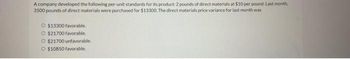 A company developed the following per-unit standards for its product: 2 pounds of direct materials at $10 per pound. Last month,
3500 pounds of direct materials were purchased for $13300. The direct materials price variance for last month was
O $13300 favorable.
O $21700 favorable.
O $21700 unfavorable.
O $10850 favorable.