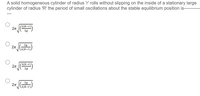 A solid homogeneous cylinder of radius 'r' rolls without slipping on the inside of a stationary large
cylinder of radius 'R' the period of small oscillations about the stable equilibrium position is--
(2(R-r)'
2n
3g
3g
V \2(R-r))
(3(R-r)`
2g
2g
(3(R-r).
