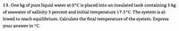 13. One kg of pure liquid water at 0°C is placed into an insulated tank containing 5 kg
of seawater of salinity 3 percent and initial temperature 17.5°C. The system is al-
lowed to reach equilibrium. Calculate the final temperature of the system. Express
your answer in °C.
