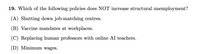 19. Which of the following policies does NOT increase structural unemployment?
(A) Shutting down job-matching centres.
(B) Vaccine mandates at workplaces.
(C) Replacing human professors with online AI teachers.
(D) Minimum wages.
