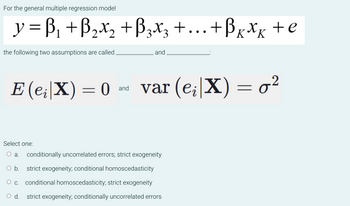 For the general multiple regression model
y =B₁ + B₂X₂ +B3X3 + ... + B x x x + e
++Bkxkte
the following two assumptions are called.
E (e₁|X) = 0
and
O C.
and
var (e;|X) = 0²
Select one:
a. conditionally uncorrelated errors; strict exogeneity
O b. strict exogeneity; conditional homoscedasticity
conditional homoscedasticity; strict exogeneity
d. strict exogeneity; conditionally uncorrelated errors