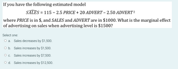 If you have the following estimated model
SALES = 115 - 2.5 PRICE + 20 ADVERT – 2.50 ADVERT ²
where PRICE is in $, and SALES and ADVERT are in $1000. What is the marginal effect
of advertising on sales when advertising level is $1500?
Select one:
Sales decreases by $1,500.
Sales increases by $1,500.
O C. Sales increases by $7,500.
O d. Sales increases by $12,500.
a.