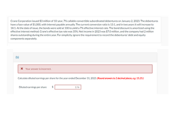 Crane Corporation issued $3 million of 10-year, 7% callable convertible subordinated debentures on January 2, 2023. The debentures
have a face value of $1,000, with interest payable annually. The current conversion ratio is 13:1, and in two years it will increase to
18:1. At the date of issue, the bonds were sold at 100 to yield a 7% effective interest rate. The bond discount is amortized using the
effective interest method. Crane's effective tax rate was 35%. Net income in 2023 was $7.0 million, and the company had 2 million
shares outstanding during the entire year. For simplicity, ignore the requirement to record the debentures' debt and equity
components separately.
(b)
* Your answer is incorrect.
Calculate diluted earnings per share for the year ended December 31, 2023. (Round answers to 2 decimal places, e.g. 15.25.)
Diluted earnings per share $
2.76