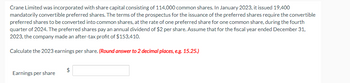 Crane Limited was incorporated with share capital consisting of 114,000 common shares. In January 2023, it issued 19,400
mandatorily convertible preferred shares. The terms of the prospectus for the issuance of the preferred shares require the convertible
preferred shares to be converted into common shares, at the rate of one preferred share for one common share, during the fourth
quarter of 2024. The preferred shares pay an annual dividend of $2 per share. Assume that for the fiscal year ended December 31,
2023, the company made an after-tax profit of $153,410.
Calculate the 2023 earnings per share. (Round answer to 2 decimal places, e.g. 15.25.)
Earnings per share
$