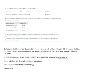 On January 1, 2023, Cullumber Limited had shares outstanding as follows:
5% cumulative preferred shares, $100 par value, 10,000 shares issued and outstanding
Common shares, 201,000 shares issued and outstanding
To acquire the net assets of three smaller companies, the company authorized the issuance of an additional 306,000 common shares.
The acquisitions were as follows:
Date of Acquisition
Company A: April 1, 2023
Company B: July 1, 2023
Company C: October 1, 2023
$1,000,000
2,010,000
Shares Issued
164,000
83,000
59,000
On May 14, 2023, Cullumber realized a $99,000 gain (before tax) on a discontinued operation from a business segment that had
originally been purchased in 2003.
On December 31, 2023, the company recorded income of $685,000 before tax, not including the discontinued operation gain.
Cullumber has a 30% tax rate.
C. Assume that Cullumber declared a 1-for-2 reverse stock split on February 10, 2024, and that the
company's financial statements for the year ended December 31, 2023, were issued on February
28, 2024.
D. Calculate earnings per share for 2023 as it should be reported to shareholders
Income before gain from discontinued operations
Discontinued operations gain net of tax
Net income