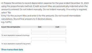 d. Prepare the entries to record depreciation expense for the year ended December 31, 2023
using the proportionate method. (Credit account titles are automatically indented when the
amount is entered. Do not indent manually. Do not indent manually. If no entry is required,
select "No
Entry" for the account titles and enter O for the amounts. Do not round Intermediate
calculations. Round final answers to 0 decimal places,
e.g. 5,275.)
Account Titles and Explanation
To record depreciation expense for Buildings)
To record depreciation expense for Equipment)
Show transcribed data
Debit
Credit