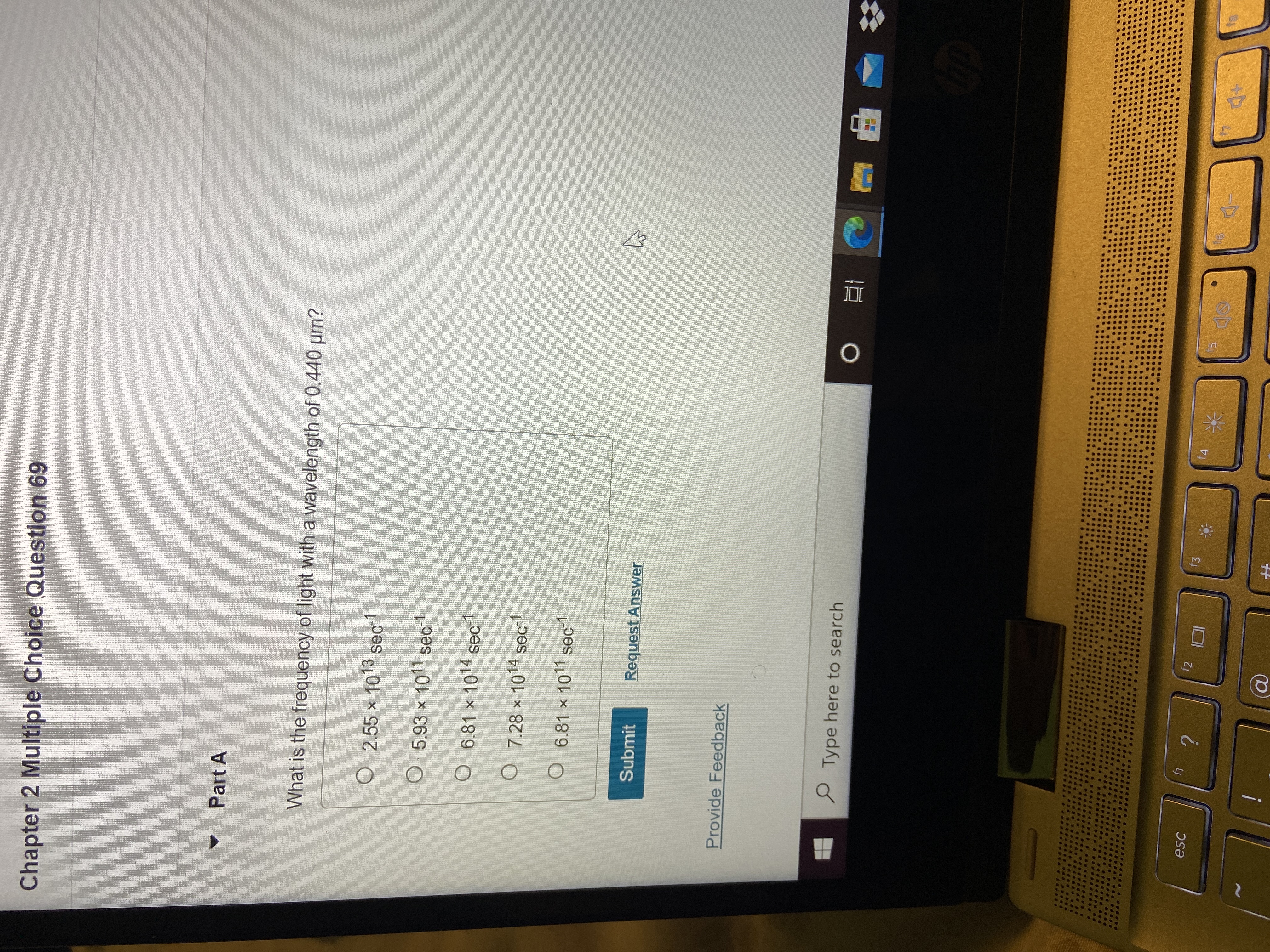 DI
Chapter 2 Multiple Choice Question 69
Part A
What is the frequency of light with a wavelength of 0.440 um?
O 2.55 x 1013 sec1
O 5.93 x 1011 sec1
O
6.81 x 1014 sec
O 7.28 x 1014 sec1
O 6.81 x 1011 sec1
Submit
Request Answer
Provide Feedback
P Type here to search
?
f2
f3
f4
esc
15
