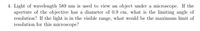 4. Light of wavelength 589 nm is used to view an object under a microscope. If the
aperture of the objective has a diameter of 0.9 cm, what is the limiting angle of
resolution? If the light is in the visible range, what would be the maximum limit of
resolution for this microscope?
