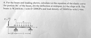 6. For the beam and loading shown, calculate (a) the equation of the elastic curve
for portion BC of the beam, (b) the deflection at midspan, (c) the slope at B. The
beam is W200X46.1 with E-200GPa and load density of 5000N/m with L=6m
P =
A
WL
5
TLR
B
OLIG
W
C
X