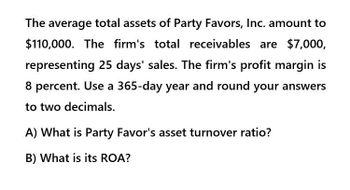 The average total assets of Party Favors, Inc. amount to
$110,000. The firm's total receivables are $7,000,
representing 25 days' sales. The firm's profit margin is
8 percent. Use a 365-day year and round your answers
to two decimals.
A) What is Party Favor's asset turnover ratio?
B) What is its ROA?