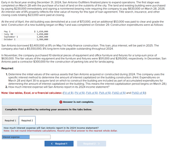 Early in its fiscal year ending December 31, 2024, San Antonio Outfitters finalized plans to expand operations. The first stage was
completed on March 28 with the purchase of a tract of land on the outskirts of the city. The land and existing building were purchased
by paying $230,000 immediately and signing a noninterest-bearing note requiring the company to pay $630,000 on March 28, 2026.
An interest rate of 8% properly reflects the time value of money for this type of loan agreement. Title search, insurance, and other
closing costs totaling $23,000 were paid at closing.
At the end of April, the old building was demolished at a cost of $73,000, and an additional $53,000 was paid to clear and grade the
land. Construction of a new building began on May 1 and was completed on October 29. Construction expenditures were as follows:
May 1
July 30
September 1
October 1
$ 1,650,000
1,650,000
1,080,000
1,980,000
San Antonio borrowed $3,400,000 at 8% on May 1 to help finance construction. This loan, plus interest, will be paid in 2025. The
company also had a $5,550,000, 8% long-term note payable outstanding throughout 2024.
In November, the company purchased 10 identical pieces of equipment and office furniture and fixtures for a lump-sum price of
$630,000. The fair values of the equipment and the furniture and fixtures were $511,000 and $219,000, respectively. In December, San
Antonio paid a contractor $300,000 for the construction of parking lots and for landscaping.
Required:
1. Determine the initial values of the various assets that San Antonio acquired or constructed during 2024. The company uses the
specific interest method to determine the amount of interest capitalized on the building construction. (Hint: Expenditures on
March 28 and April 30 to acquire land on which to construct the building are included as part of accumulated expenditures for
determining the amount of interest capitalized on the building. This means the interest capitalization period begins on March 28.)
2. How much interest expense will San Antonio report in its 2024 income statement?
Note: Use tables, Excel, or a financial calculator. (FV of $1, PV of $1, FVA of $1, PVA of $1, FVAD of $1 and PVAD of $1)
Answer is not complete.
Complete this question by entering your answers in the tabs below.
Required 1
Required 2
How much interest expense will San Antonio report in its 2024 income statement?
Note: Do not round intermediate calculations. Round your final answer to the nearest whole dollar.
Interest expense
< Required 1
Required 2 >