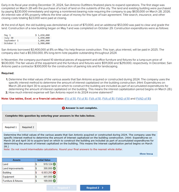 Early in its fiscal year ending December 31, 2024, San Antonio Outfitters finalized plans to expand operations. The first stage was
completed on March 28 with the purchase of a tract of land on the outskirts of the city. The land and existing building were purchased
by paying $230,000 immediately and signing a noninterest-bearing note requiring the company to pay $630,000 on March 28, 2026.
An interest rate of 8% properly reflects the time value of money for this type of loan agreement. Title search, insurance, and other
closing costs totaling $23,000 were paid at closing.
At the end of April, the old building was demolished at a cost of $73,000, and an additional $53,000 was paid to clear and grade the
land. Construction of a new building began on May 1 and was completed on October 29. Construction expenditures were as follows:
May 1
July 30
September 1
October 1
$ 1,650,000
1,650,000
1,080,000
1,980,000
San Antonio borrowed $3,400,000 at 8% on May 1 to help finance construction. This loan, plus interest, will be paid in 2025. The
company also had a $5,550,000, 8% long-term note payable outstanding throughout 2024.
In November, the company purchased 10 identical pieces of equipment and office furniture and fixtures for a lump-sum price of
$630,000. The fair values of the equipment and the furniture and fixtures were $511,000 and $219,000, respectively. In December, San
Antonio paid a contractor $300,000 for the construction of parking lots and for landscaping.
Required:
1. Determine the initial values of the various assets that San Antonio acquired or constructed during 2024. The company uses the
specific interest method to determine the amount of interest capitalized on the building construction. (Hint: Expenditures on
March 28 and April 30 to acquire land on which to construct the building are included as part of accumulated expenditures for
determining the amount of interest capitalized on the building. This means the interest capitalization period begins on March 28.)
2. How much interest expense will San Antonio report in its 2024 income statement?
Note: Use tables, Excel, or a financial calculator. (FV of $1, PV of $1, FVA of $1, PVA of $1, FVAD of $1 and PVAD of $1)
Answer is not complete.
Complete this question by entering your answers in the tabs below.
Required 1 Required 2
Determine the initial values of the various assets that San Antonio acquired or constructed during 2024. The company uses the
specific interest method to determine the amount of interest capitalized on the building construction. (Hint: Expenditures on
March 28 and April 30 to acquire land on which to construct the building are included as part of accumulated expenditures for
determining the amount of interest capitalized on the building. This means the interest capitalization period begins on March
28.)
Note: Do not round intermediate calculations. Round your final answers to the nearest whole dollar.
Assets
Initial Value
Land
$
919,124
Land improvements
$
300,000
Building
$
6,503,293 ×
Equipment
$
441,000
Furniture & fixtures
189,000
< Required 1
Required 2 >
Show less▲