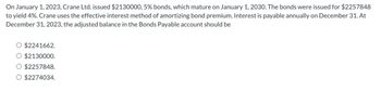 On January 1, 2023, Crane Ltd. issued $2130000, 5% bonds, which mature on January 1, 2030. The bonds were issued for $2257848
to yield 4%. Crane uses the effective interest method of amortizing bond premium. Interest is payable annually on December 31. At
December 31, 2023, the adjusted balance in the Bonds Payable account should be
$2241662.
$2130000.
○ $2257848.
O $2274034.