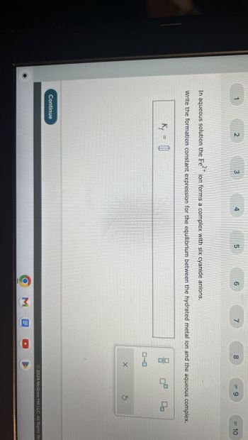 1
2
3
4
5
6
7
8
= 9
=10
In aqueous solution the Feion forms a complex with six cyanide anions.
Write the formation constant expression for the equilibrium between the hydrated metal ion and the aqueous complex.
K₁ = []
ㅁㅁ
Continue
Σ
(四
ローロ
X
G
2024 McGraw Hill LLC. All Rights Res