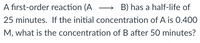 A first-order reaction (A
25 minutes. If the initial concentration of A is 0.400
B) has a half-life of
M, what is the concentration of B after 50 minutes?
