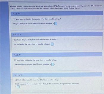 College bound: A national college researcher reported that 68% of students who graduated from high school in 2012 enrolled in
college. Thirty one high school graduates are sampled. Round the answers to four decimal places.
Part 1 of 4
(a) What is the probability that exactly 19 of them enroll in college?
The probability that exactly 19 of them enroll in college is
Part 2 of 4
(b) What is the probability that more than 14 enroll in college?
The probability that more than 14 enroll in college is.
Part 3 of 41
(c) What is the probability that fewer than 13 enroll in college?
The probability that fewer than 13 enroll in college is
Part 4 of 4
(d) Would it be unusual if more than 25 of them enroll in college?
It (Choose one) be unusual if more than 25 of them enroll in college since the probability
is