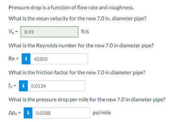 Pressure drop is a function of flow rate and roughness.

**What is the mean velocity for the new 7.0 in. diameter pipe?**

- \( V_0 = 8.93 \, \text{ft/s} \)

**What is the Reynolds number for the new 7.0 in diameter pipe?**

- \( \text{Re} = 43300 \)

**What is the friction factor for the new 7.0 in diameter pipe?**

- \( f_0 = 0.0134 \)

**What is the pressure drop per mile for the new 7.0 in diameter pipe?**

- \( \Delta p_0 = 0.0288 \, \text{psi/mile} \)